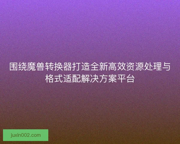 围绕魔兽转换器打造全新高效资源处理与格式适配解决方案平台