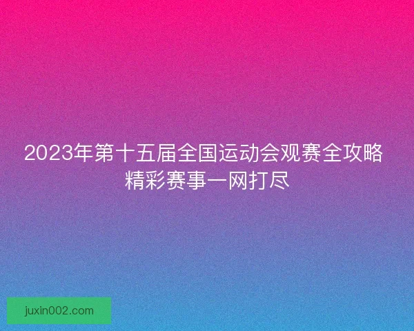 2023年第十五届全国运动会观赛全攻略 精彩赛事一网打尽
