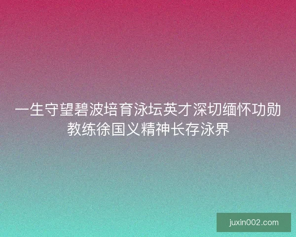 一生守望碧波培育泳坛英才深切缅怀功勋教练徐国义精神长存泳界