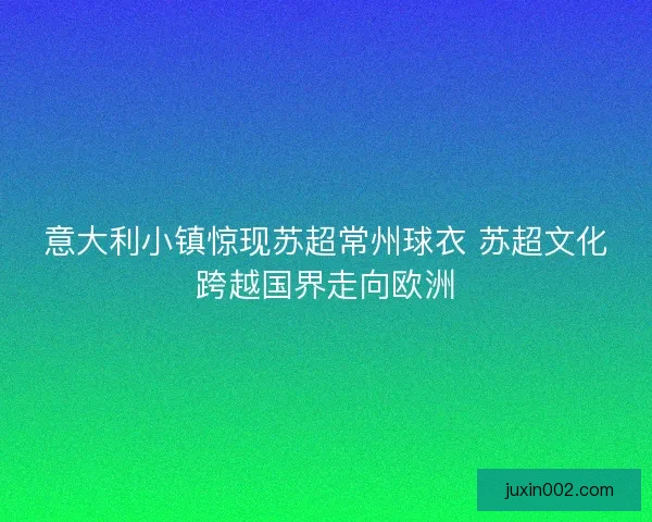 意大利小镇惊现苏超常州球衣 苏超文化跨越国界走向欧洲