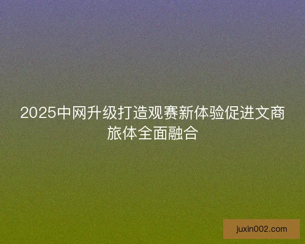 2025中网升级打造观赛新体验促进文商旅体全面融合