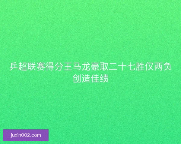 乒超联赛得分王马龙豪取二十七胜仅两负创造佳绩